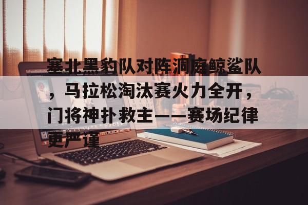 爱游戏-塞北黑豹队对阵洞庭鲸鲨队，马拉松淘汰赛火力全开，门将神扑救主——赛场纪律更严谨的简单介绍