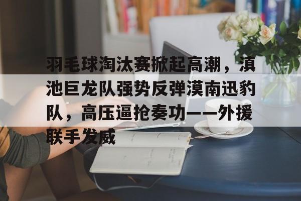 爱游戏-包含羽毛球淘汰赛掀起高潮，滇池巨龙队强势反弹漠南迅豹队，高压逼抢奏功——外援联手发威的词条