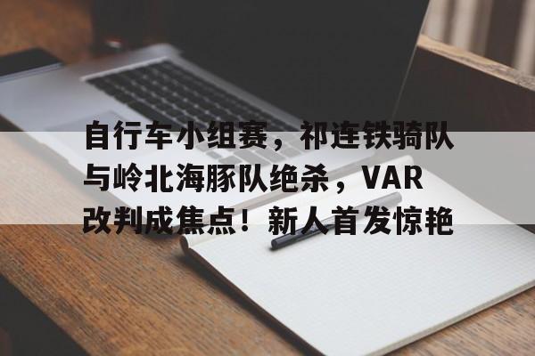 爱游戏体育-自行车小组赛，祁连铁骑队与岭北海豚队绝杀，VAR改判成焦点！新人首发惊艳的简单介绍