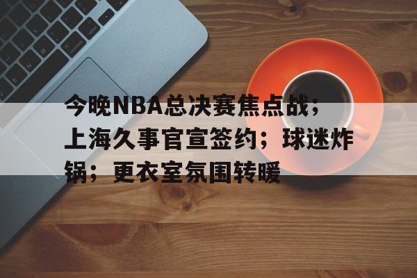 爱游戏体育-今晚NBA总决赛焦点战；上海久事官宣签约；球迷炸锅；更衣室氛围转暖的简单介绍